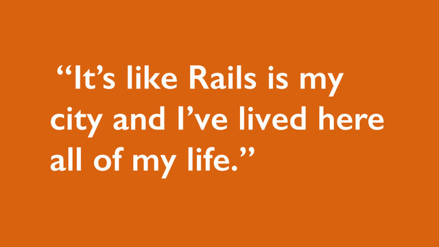 “It’s like Rails is my
city and I’ve lived here
all of my life.”
