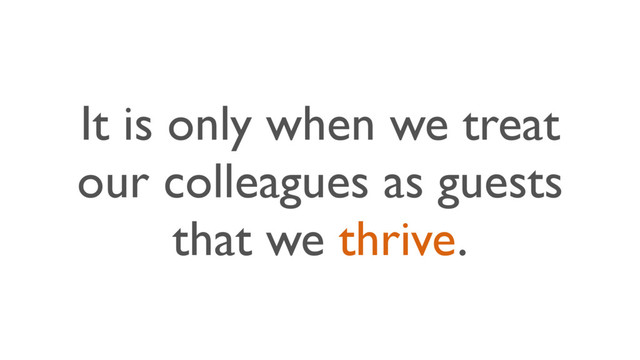 It is only when we treat
our colleagues as guests
that we thrive.
