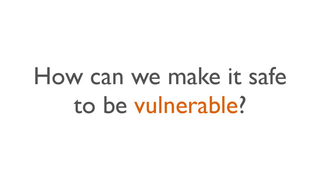 How can we make it safe
to be vulnerable?
