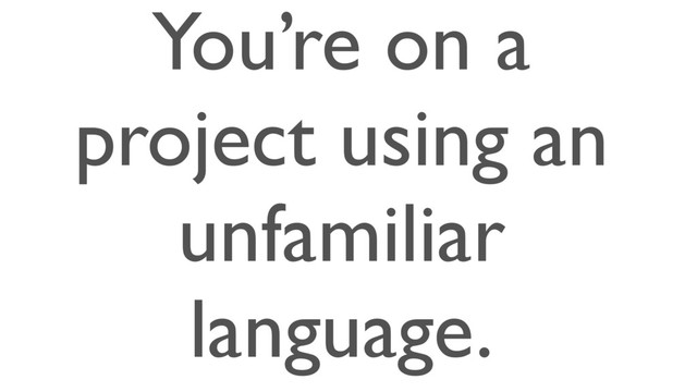 You’re on a
project using an
unfamiliar
language.
