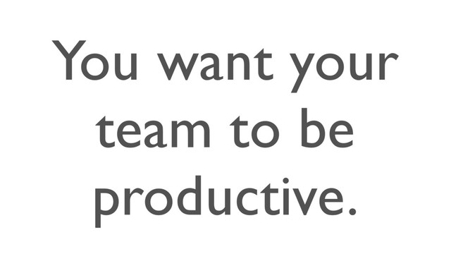 You want your
team to be
productive.

