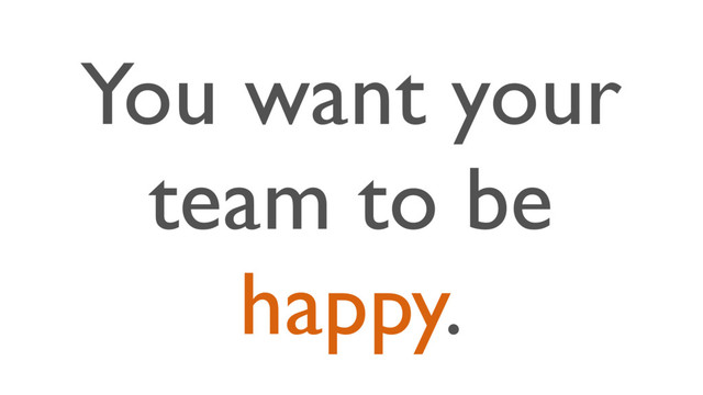 You want your
team to be
happy.
