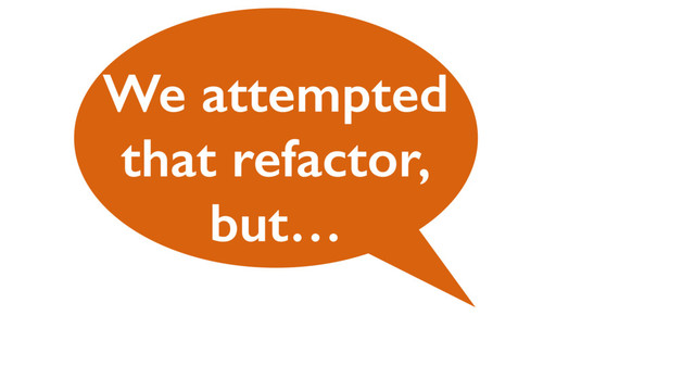 We attempted
that refactor,
but…
