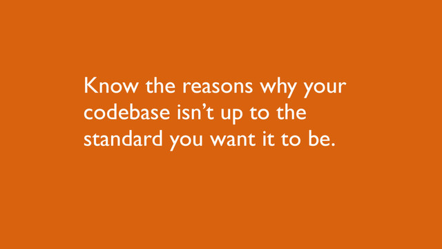 Know the reasons why your
codebase isn’t up to the
standard you want it to be.
