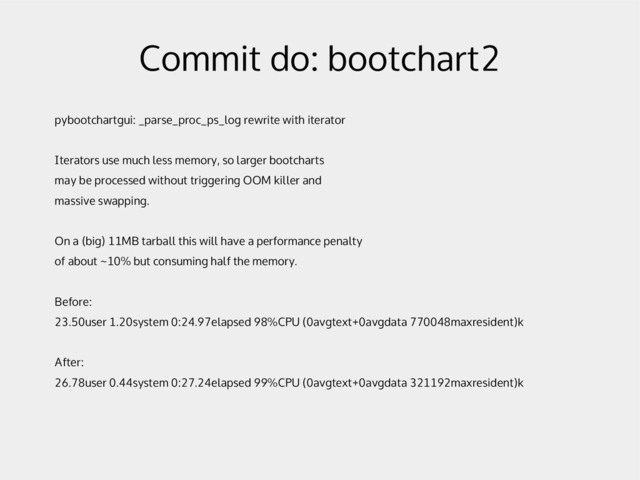 Commit do: bootchart2
pybootchartgui: _parse_proc_ps_log rewrite with iterator
Iterators use much less memory, so larger bootcharts
may be processed without triggering OOM killer and
massive swapping.
On a (big) 11MB tarball this will have a performance penalty
of about ~10% but consuming half the memory.
Before:
23.50user 1.20system 0:24.97elapsed 98%CPU (0avgtext+0avgdata 770048maxresident)k
After:
26.78user 0.44system 0:27.24elapsed 99%CPU (0avgtext+0avgdata 321192maxresident)k
