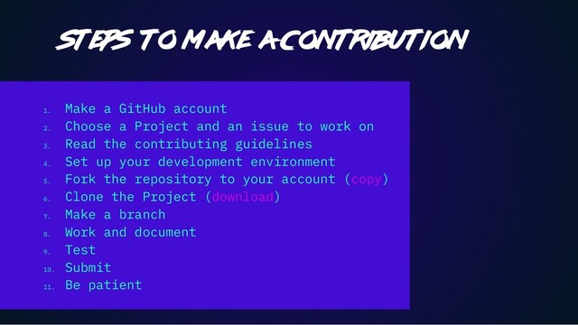 1.
Make a GitHub account
2.
Choose a Project and an issue to work on
3.
Read the contributing guidelines
4.
Set up your development environment
5.
Fork the repository to your account (copy)
6.
Clone the Project (download)
7.
Make a branch
8.
Work and document
9.
Test
10.
Submit
11.
Be patient
Steps to make a contribution
