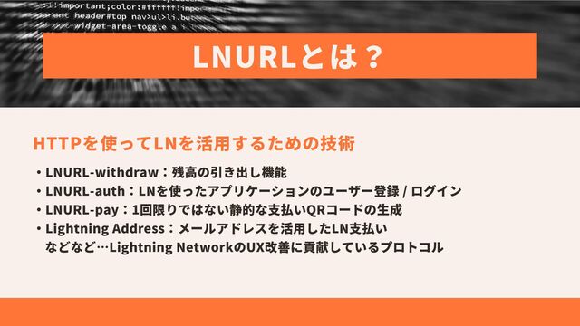 LNURLとは？
HTTPを使ってLNを活用するための技術
・LNURL-withdraw：残高の引き出し機能
・LNURL-auth：LNを使ったアプリケーションのユーザー登録 / ログイン
・LNURL-pay：1回限りではない静的な支払いQRコードの生成
・Lightning Address：メールアドレスを活用したLN支払い
などなど…Lightning NetworkのUX改善に貢献しているプロトコル
