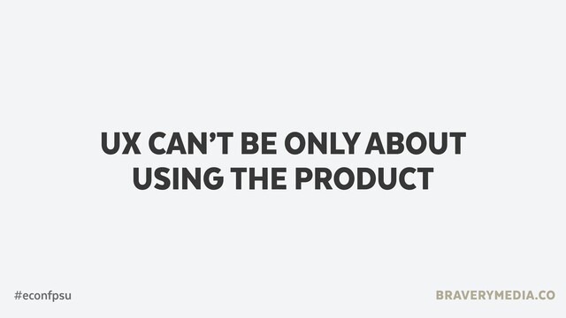 BRAVERYMEDIA.CO
UX CAN’T BE ONLY ABOUT
USING THE PRODUCT
#econfpsu
