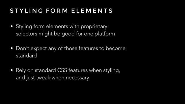 S T Y L I N G F O R M E L E M E N T S
• Styling form elements with proprietary
selectors might be good for one platform
!
• Don’t expect any of those features to become
standard
!
• Rely on standard CSS features when styling,
and just tweak when necessary
