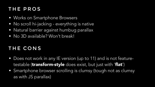 T H E P R O S
• Works on Smartphone Browsers
• No scroll hi-jacking - everything is native
• Natural barrier against humbug parallax
• No 3D available? Won’t break!
T H E CO N S
• Does not work in any IE version (up to 11) and is not feature-
testable (transform-style does exist, but just with ‘ﬂat’)
• Smartphone browser scrolling is clumsy (tough not as clumsy
as with JS parallax)
