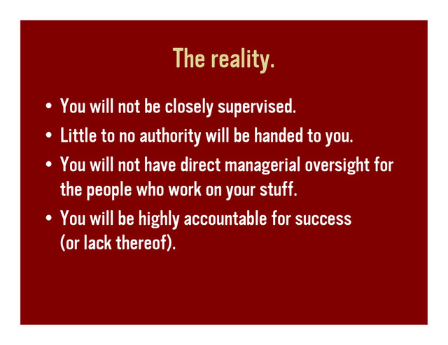The reality.
• You will not be closely supervised.
• Little to no authority will be handed to you.
• You will not have direct managerial oversight for
the people who work on your stuff.
• You will be highly accountable for success
(or lack thereof).

