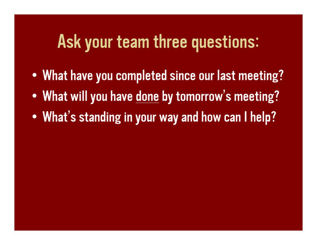 Ask your team three questions:
• What have you completed since our last meeting?
• What will you have done by tomorrow’s meeting?
• What’s standing in your way and how can I help?
