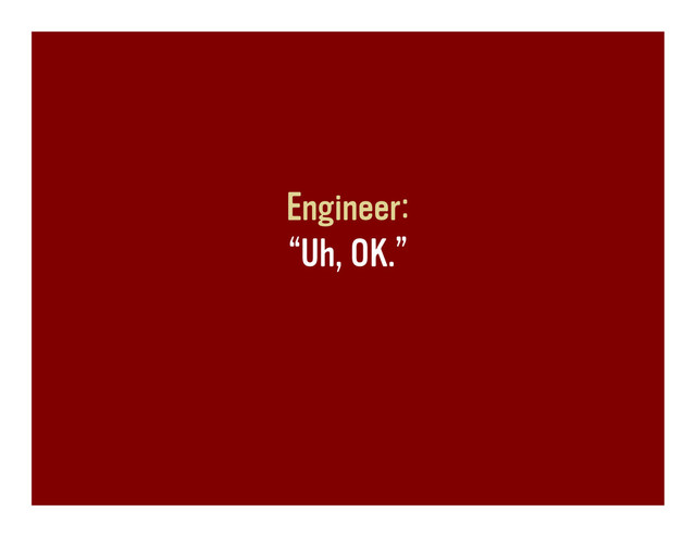 Engineer:
“Uh, OK.”
