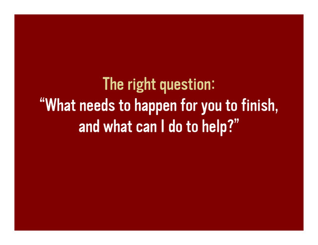 The right question:
“What needs to happen for you to finish,
and what can I do to help?”
