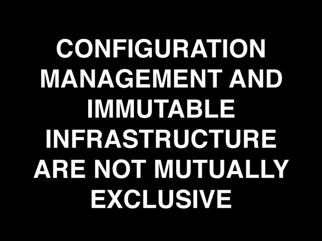 CONFIGURATION
MANAGEMENT AND
IMMUTABLE
INFRASTRUCTURE
ARE NOT MUTUALLY
EXCLUSIVE
