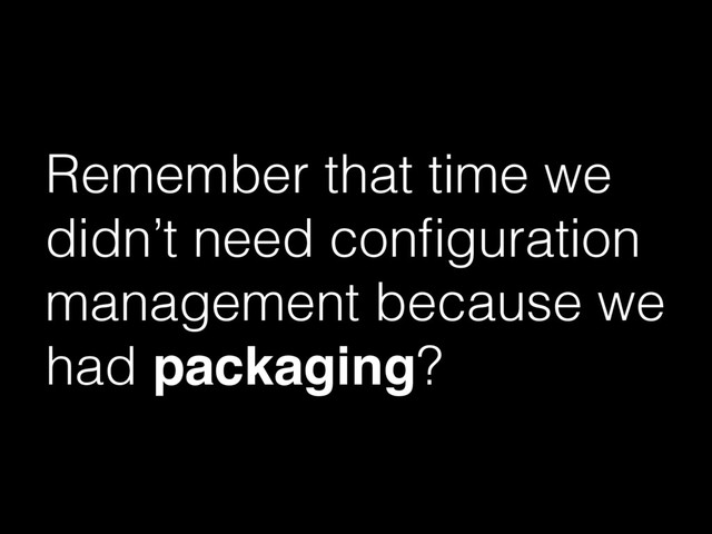 Remember that time we
didn’t need conﬁguration
management because we
had packaging?
