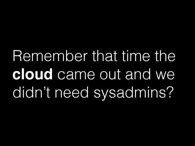 Remember that time the
cloud came out and we
didn’t need sysadmins?
