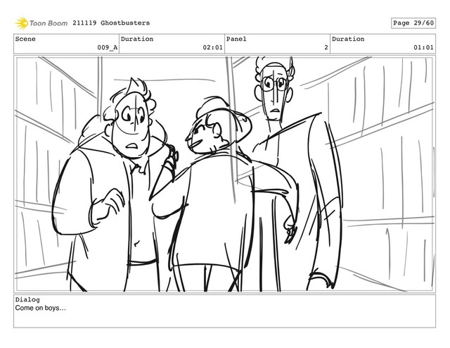 Scene
009_A
Duration
02:01
Panel
2
Duration
01:01
Dialog
Come on boys…
211119 Ghostbusters Page 29/60
