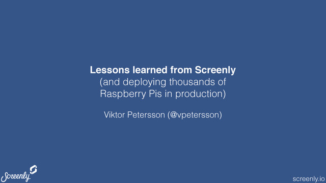 screenly.io
Lessons learned from Screenly
(and deploying thousands of
Raspberry Pis in production)
Viktor Petersson (@vpetersson)
