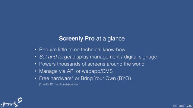 screenly.io
• Require little to no technical know-how
• Set and forget display management / digital signage
• Powers thousands of screens around the world
• Manage via API or webapp/CMS
• Free hardware* or Bring Your Own (BYO) 
(*) with 12 month subscription
Screenly Pro at a glance
