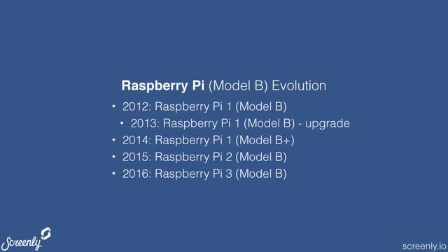 screenly.io
• 2012: Raspberry Pi 1 (Model B)
• 2013: Raspberry Pi 1 (Model B) - upgrade
• 2014: Raspberry Pi 1 (Model B+)
• 2015: Raspberry Pi 2 (Model B)
• 2016: Raspberry Pi 3 (Model B)
Raspberry Pi (Model B) Evolution
