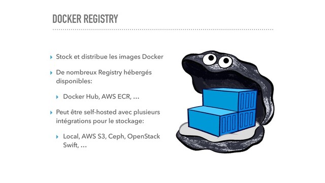 DOCKER REGISTRY
▸ Stock et distribue les images Docker
▸ De nombreux Registry hébergés
disponibles:
▸ Docker Hub, AWS ECR, …
▸ Peut être self-hosted avec plusieurs
intégrations pour le stockage:
▸ Local, AWS S3, Ceph, OpenStack
Swift, …
