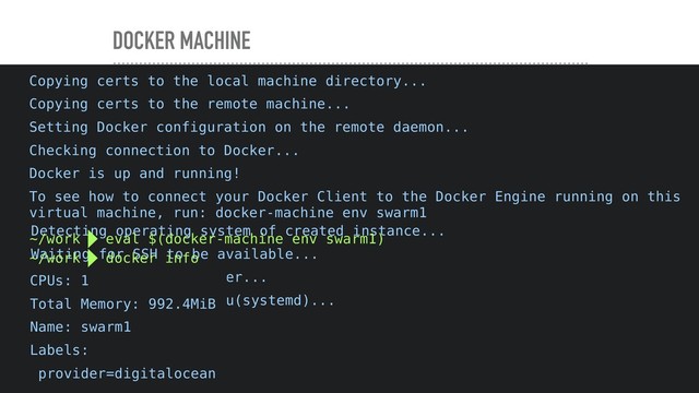 DOCKER MACHINE
~/work  docker-machine create \
--driver digitalocean \
--digitalocean-size 1gb \
--digitalocean-region tor1 \
--digitalocean-access-token xxx
Running pre-create checks...
Creating machine...
(swarm1) Creating SSH key...
(swarm1) Creating Digital Ocean droplet...
(swarm1) Waiting for IP address to be assigned to the Droplet...
Waiting for machine to be running, this may take a few minutes...
Detecting operating system of created instance...
Waiting for SSH to be available...
Detecting the provisioner...
Provisioning with ubuntu(systemd)...
Installing Docker...
Copying certs to the local machine directory...
Copying certs to the remote machine...
Setting Docker configuration on the remote daemon...
Checking connection to Docker...
Docker is up and running!
To see how to connect your Docker Client to the Docker Engine running on this
virtual machine, run: docker-machine env swarm1
~/work  eval $(docker-machine env swarm1)
~/work  docker info
CPUs: 1
Total Memory: 992.4MiB
Name: swarm1
Labels:
provider=digitalocean
