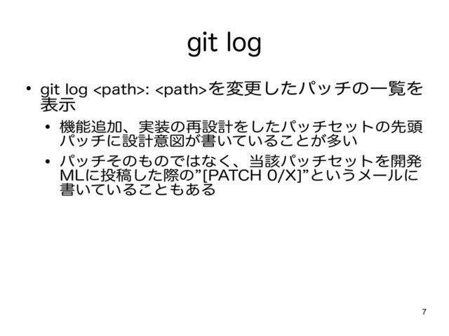 7
git log
● git log : を変更したパッチの一覧を
表示
● 機能追加、実装の再設計をしたパッチセットの先頭
パッチに設計意図が書いていることが多い
● パッチそのものではなく、当該パッチセットを開発
MLに投稿した際の”[PATCH 0/X]”というメールに
書いていることもある
