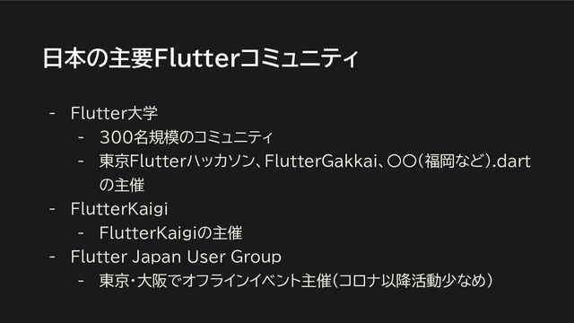 日本の主要Flutterコミュニティ
- Flutter大学
- ３００名規模のコミュニティ
- 東京Flutterハッカソン、FlutterGakkai、〇〇(福岡など).dart
の主催
- FlutterKaigi
- FlutterKaigiの主催
- Flutter Japan User Group
- 東京・大阪でオフラインイベント主催（コロナ以降活動少なめ）
