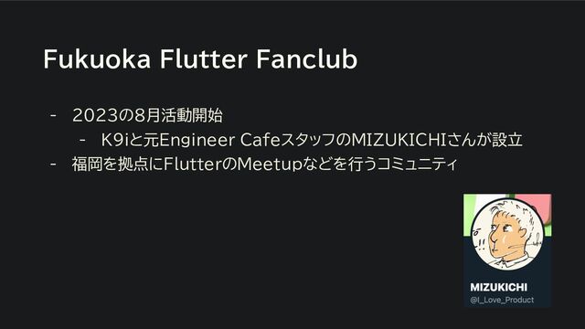 Fukuoka Flutter Fanclub
- 2023の8月活動開始
- K9iと元Engineer CafeスタッフのMIZUKICHIさんが設立
- 福岡を拠点にFlutterのMeetupなどを行うコミュニティ
