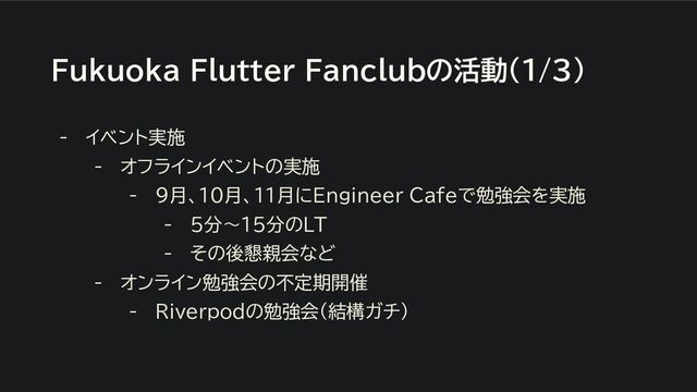 Fukuoka Flutter Fanclubの活動(1/3)
- イベント実施
- オフラインイベントの実施
- 9月、10月、11月にEngineer Cafeで勉強会を実施
- 5分〜15分のLT
- その後懇親会など
- オンライン勉強会の不定期開催
- Riverpodの勉強会（結構ガチ）
