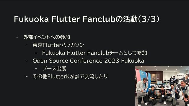Fukuoka Flutter Fanclubの活動(3/3)
- 外部イベントへの参加
- 東京Flutterハッカソン
- Fukuoka Flutter Fanclubチームとして参加
- Open Source Conference 2023 Fukuoka
- ブース出展
- その他FlutterKaigiで交流したり
