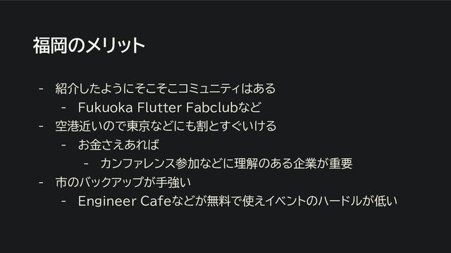 福岡のメリット
- 紹介したようにそこそこコミュニティはある
- Fukuoka Flutter Fabclubなど
- 空港近いので東京などにも割とすぐいける
- お金さえあれば
- カンファレンス参加などに理解のある企業が重要
- 市のバックアップが手強い
- Engineer Cafeなどが無料で使えイベントのハードルが低い
