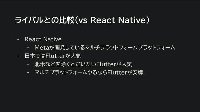 ライバルとの比較（ｖｓ React Native）
- React Native
- Metaが開発しているマルチプラットフォームプラットフォーム
- 日本ではFlutterが人気
- 北米などを除くとだいたいFlutterが人気
- マルチプラットフォームやるならFlutterが安牌
