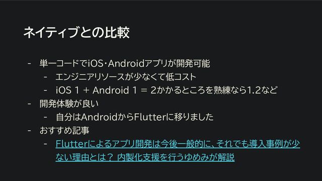 ネイティブとの比較
- 単一コードでiOS・Androidアプリが開発可能
- エンジニアリソースが少なくて低コスト
- iOS 1 + Android １ = 2かかるところを熟練なら1.2など
- 開発体験が良い
- 自分はAndroidからFlutterに移りました
- おすすめ記事
- Flutterによるアプリ開発は今後一般的に、それでも導入事例が少
ない理由とは？ 内製化支援を行うゆめみが解説
