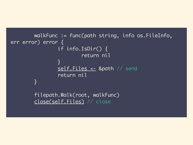 walkFunc := func(path string, info os.FileInfo,
err error) error {
if info.IsDir() {
return nil
}
self.Files <- &path // send
return nil
}
!
filepath.Walk(root, walkFunc)
close(self.Files) // close

