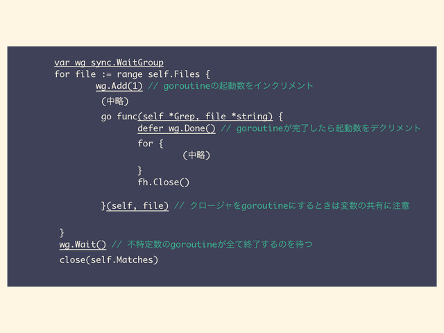 var wg sync.WaitGroup
for file := range self.Files {
wg.Add(1) // goroutineͷىಈ਺ΛΠϯΫϦϝϯτ
(தུ)
go func(self *Grep, file *string) {
defer wg.Done() // goroutine͕׬ྃͨ͠Βىಈ਺ΛσΫϦϝϯτ
for {
ɹɹɹɹɹɹɹɹɹɹɹɹɹɹɹɹɹɹɹ(தུ)
}
fh.Close()
!
}(self, file) // ΫϩʔδϟΛgoroutineʹ͢Δͱ͖͸ม਺ͷڞ༗ʹ஫ҙ
!
}
wg.Wait() // ෆಛఆ਺ͷgoroutine͕શͯऴྃ͢ΔͷΛ଴ͭ
close(self.Matches)
