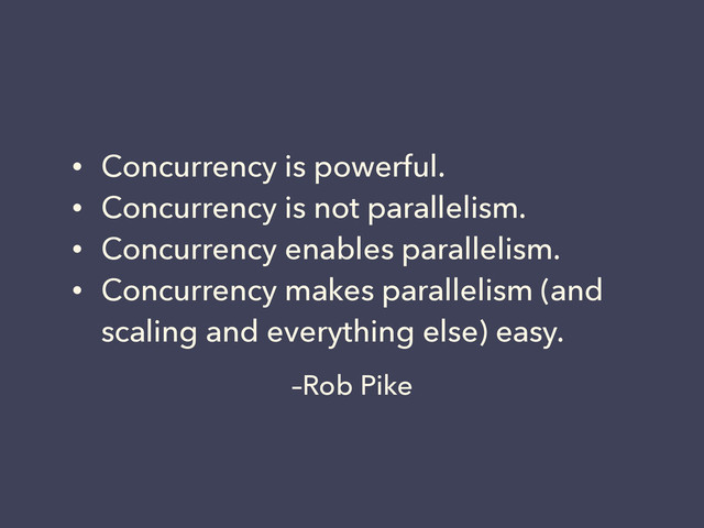 –Rob Pike
• Concurrency is powerful.
• Concurrency is not parallelism.
• Concurrency enables parallelism.
• Concurrency makes parallelism (and
scaling and everything else) easy.
