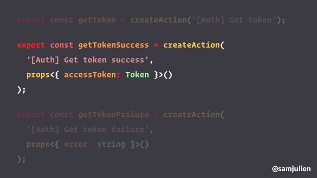 export const getToken = createAction('[Auth] Get token’);
export const getTokenSuccess = createAction(
'[Auth] Get token success',
props<{ accessToken: Token }>()
);
export const getTokenFailure = createAction(
'[Auth] Get token failure',
props<{ error: string }>()
);
@samjulien
