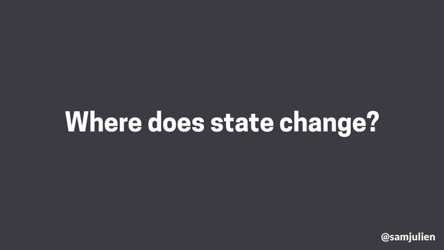Where does state change?
@samjulien
