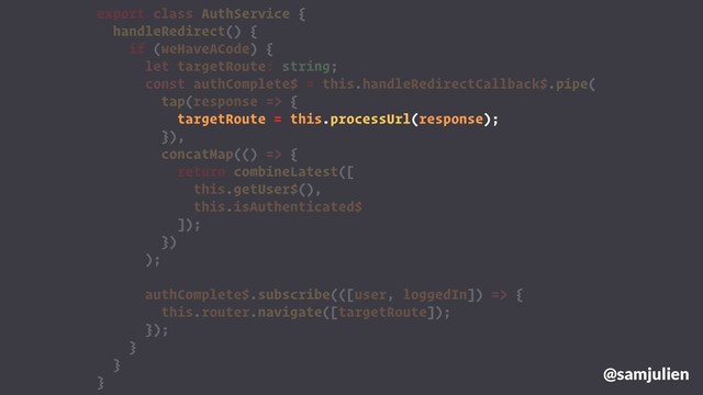 export class AuthService {
handleRedirect() {
if (weHaveACode) {
let targetRoute: string;
const authComplete$ = this.handleRedirectCallback$.pipe(
tap(response => {
targetRoute = this.processUrl(response);
}),
concatMap(() => {
return combineLatest([
this.getUser$(),
this.isAuthenticated$
]);
})
);
authComplete$.subscribe(([user, loggedIn]) => {
this.router.navigate([targetRoute]);
});
}
}
}
@samjulien
