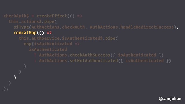 checkAuth$ = createEffect(() =>
this.actions$.pipe(
ofType(AuthActions.checkAuth, AuthActions.handleRedirectSuccess),
concatMap(() =>
this.authService.isAuthenticated$.pipe(
map(isAuthenticated =>
isAuthenticated
? AuthActions.checkAuthSuccess({ isAuthenticated })
: AuthActions.setNotAuthenticated({ isAuthenticated })
)
)
)
)
);
@samjulien
