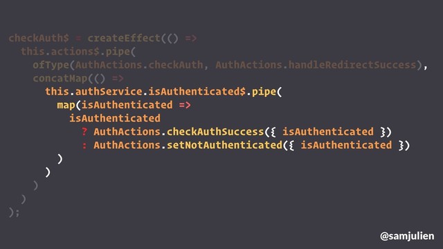 checkAuth$ = createEffect(() =>
this.actions$.pipe(
ofType(AuthActions.checkAuth, AuthActions.handleRedirectSuccess),
concatMap(() =>
this.authService.isAuthenticated$.pipe(
map(isAuthenticated =>
isAuthenticated
? AuthActions.checkAuthSuccess({ isAuthenticated })
: AuthActions.setNotAuthenticated({ isAuthenticated })
)
)
)
)
);
@samjulien

