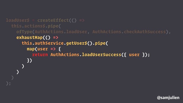 loadUser$ = createEffect(() =>
this.actions$.pipe(
ofType(AuthActions.loadUser, AuthActions.checkAuthSuccess),
exhaustMap(() =>
this.authService.getUser$().pipe(
map(user => {
return AuthActions.loadUserSuccess({ user });
})
)
)
)
);
@samjulien
