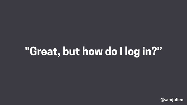 "Great, but how do I log in?”
@samjulien
