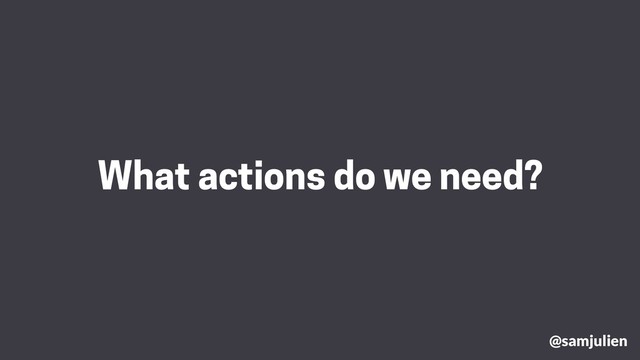 What actions do we need?
@samjulien
