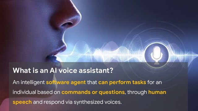 What is an AI voice assistant?
An intelligent software agent that can perform tasks for an
individual based on commands or questions, through human
speech and respond via synthesized voices.
