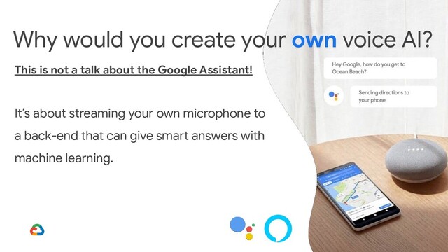 Why would you create your own voice AI?
This is not a talk about the Google Assistant!
It’s about streaming your own microphone to
a back-end that can give smart answers with
machine learning.
