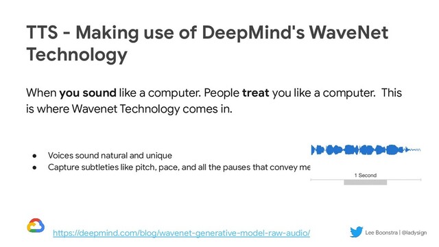 Lee Boonstra | @ladysign
When you sound like a computer. People treat you like a computer. This
is where Wavenet Technology comes in.
● Voices sound natural and unique
● Capture subtleties like pitch, pace, and all the pauses that convey meaning
TTS - Making use of DeepMind's WaveNet
Technology
https://deepmind.com/blog/wavenet-generative-model-raw-audio/ Lee Boonstra | @ladysign
