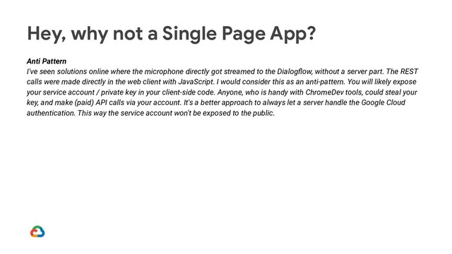 Hey, why not a Single Page App?
Anti Pattern
I've seen solutions online where the microphone directly got streamed to the Dialogﬂow, without a server part. The REST
calls were made directly in the web client with JavaScript. I would consider this as an anti-pattern. You will likely expose
your service account / private key in your client-side code. Anyone, who is handy with ChromeDev tools, could steal your
key, and make (paid) API calls via your account. It's a better approach to always let a server handle the Google Cloud
authentication. This way the service account won't be exposed to the public.
